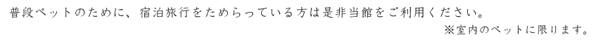 普段ペットのために、宿泊旅行をためらっている方は是非当館をご利用ください。※室内のペットに限ります。